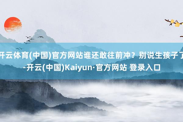 开云体育(中国)官方网站谁还敢往前冲?别说生孩子了-开云(中国)Kaiyun·官方网站 登录入口