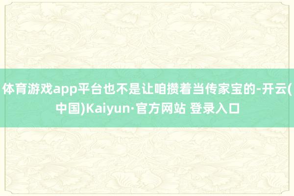 体育游戏app平台也不是让咱攒着当传家宝的-开云(中国)Kaiyun·官方网站 登录入口