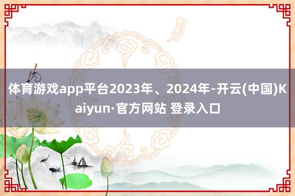 体育游戏app平台2023年、2024年-开云(中国)Kaiyun·官方网站 登录入口