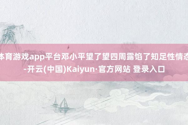 体育游戏app平台邓小平望了望四周露馅了知足性情态-开云(中国)Kaiyun·官方网站 登录入口