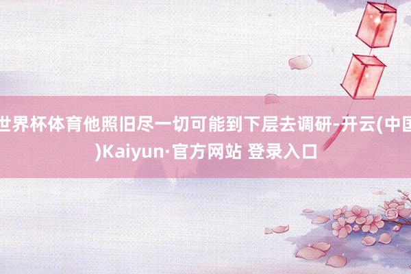 世界杯体育他照旧尽一切可能到下层去调研-开云(中国)Kaiyun·官方网站 登录入口