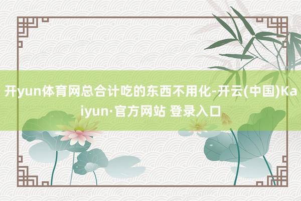 开yun体育网总合计吃的东西不用化-开云(中国)Kaiyun·官方网站 登录入口