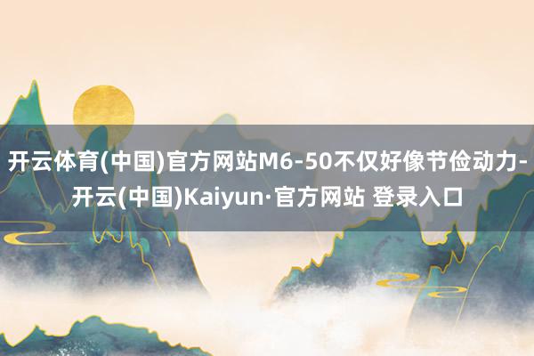开云体育(中国)官方网站M6-50不仅好像节俭动力-开云(中国)Kaiyun·官方网站 登录入口