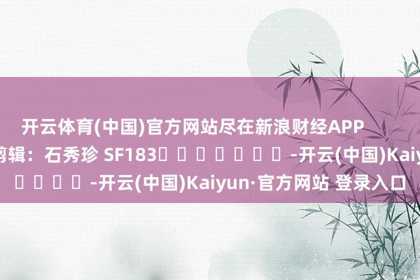 开云体育(中国)官方网站尽在新浪财经APP 背负剪辑:石秀珍 SF183 -开云(中国)Kaiyun·官方网站 登录入口