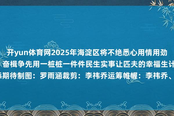 开yun体育网2025年海淀区将不绝悉心用情用劲保险和改善民生笃行不怠、奋楫争先用一桩桩一件件民生实事让匹夫的幸福生计更添定心 更添色调 更添期待制图：罗雨涵裁剪：李祎乔运筹帷幄：李祎乔、罗雨涵作家：北京海淀官方发布    -开云(中国)Kaiyun·官方网站 登录入口