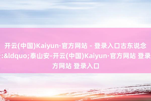 开云(中国)Kaiyun·官方网站 - 登录入口古东说念主云:&ldquo;泰山安-开云(中国)Kaiyun·官方网站 登录入口