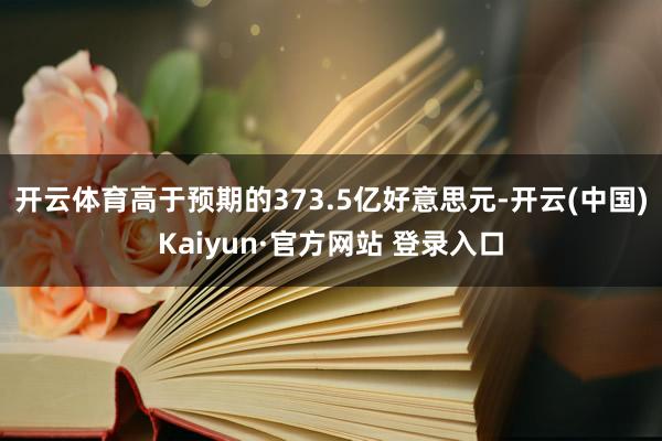 开云体育高于预期的373.5亿好意思元-开云(中国)Kaiyun·官方网站 登录入口