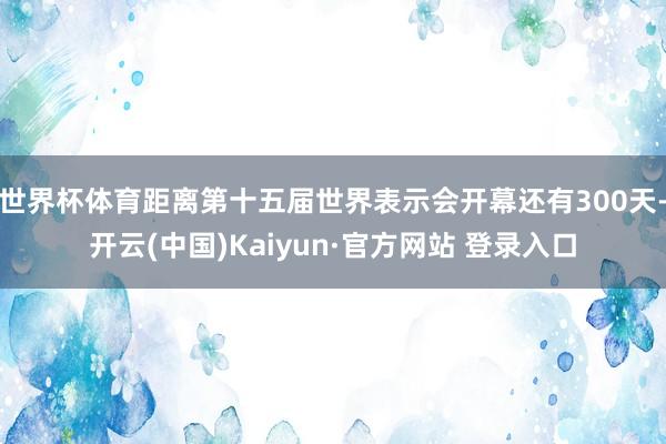 世界杯体育距离第十五届世界表示会开幕还有300天-开云(中国)Kaiyun·官方网站 登录入口