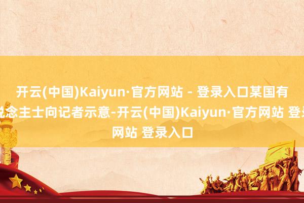 开云(中国)Kaiyun·官方网站 - 登录入口某国有行东说念主士向记者示意-开云(中国)Kaiyun·官方网站 登录入口