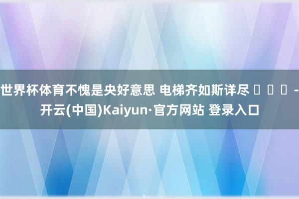 世界杯体育不愧是央好意思 电梯齐如斯详尽 ​​​-开云(中国)Kaiyun·官方网站 登录入口