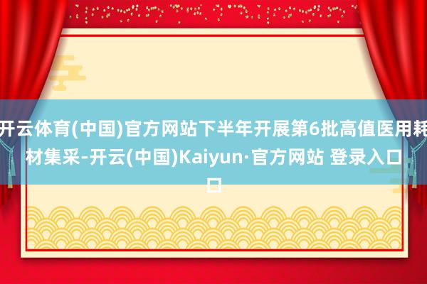 开云体育(中国)官方网站下半年开展第6批高值医用耗材集采-开云(中国)Kaiyun·官方网站 登录入口