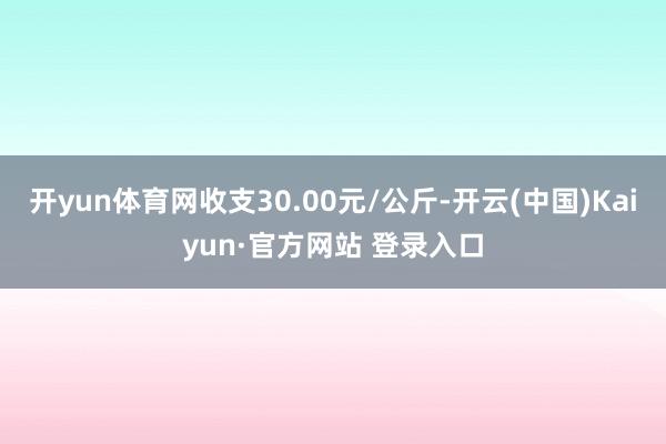 开yun体育网收支30.00元/公斤-开云(中国)Kaiyun·官方网站 登录入口