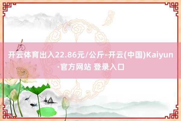 开云体育出入22.86元/公斤-开云(中国)Kaiyun·官方网站 登录入口