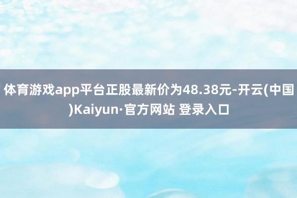 体育游戏app平台正股最新价为48.38元-开云(中国)Kaiyun·官方网站 登录入口