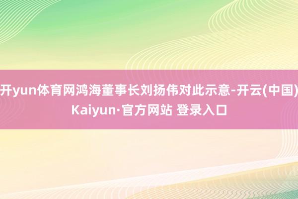 开yun体育网鸿海董事长刘扬伟对此示意-开云(中国)Kaiyun·官方网站 登录入口