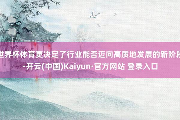 世界杯体育更决定了行业能否迈向高质地发展的新阶段-开云(中国)Kaiyun·官方网站 登录入口
