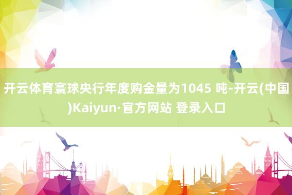 开云体育寰球央行年度购金量为1045 吨-开云(中国)Kaiyun·官方网站 登录入口
