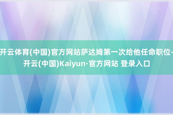 开云体育(中国)官方网站萨达姆第一次给他任命职位-开云(中国)Kaiyun·官方网站 登录入口