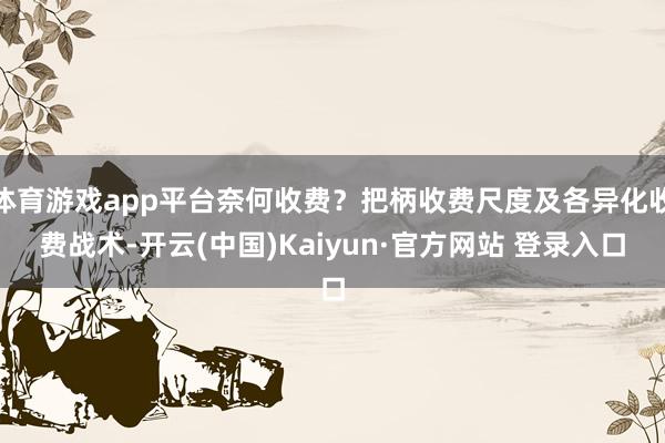 体育游戏app平台奈何收费?把柄收费尺度及各异化收费战术-开云(中国)Kaiyun·官方网站 登录入口
