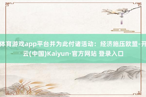 体育游戏app平台并为此付诸活动：经济施压欧盟-开云(中国)Kaiyun·官方网站 登录入口