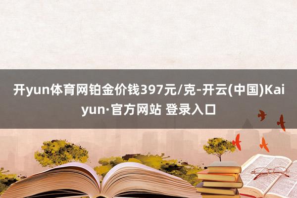 开yun体育网铂金价钱397元/克-开云(中国)Kaiyun·官方网站 登录入口