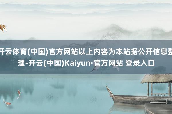 开云体育(中国)官方网站以上内容为本站据公开信息整理-开云(中国)Kaiyun·官方网站 登录入口