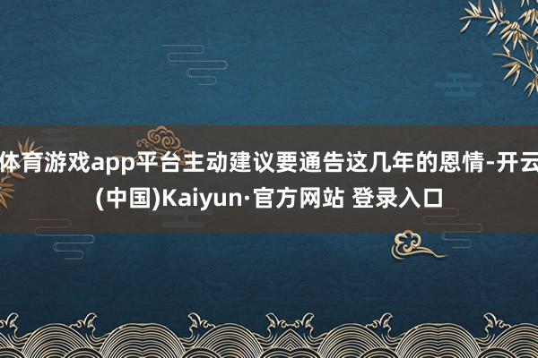 体育游戏app平台主动建议要通告这几年的恩情-开云(中国)Kaiyun·官方网站 登录入口