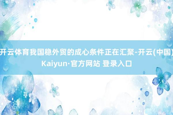 开云体育我国稳外贸的成心条件正在汇聚-开云(中国)Kaiyun·官方网站 登录入口