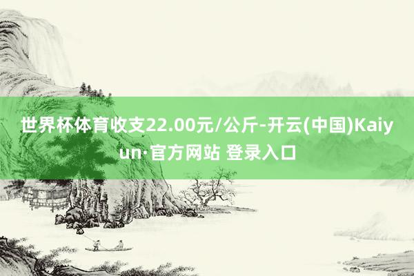 世界杯体育收支22.00元/公斤-开云(中国)Kaiyun·官方网站 登录入口