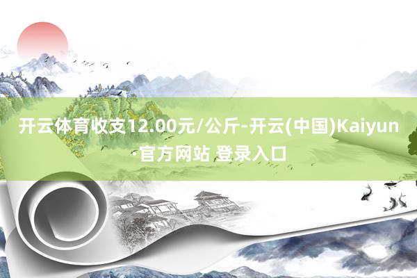 开云体育收支12.00元/公斤-开云(中国)Kaiyun·官方网站 登录入口
