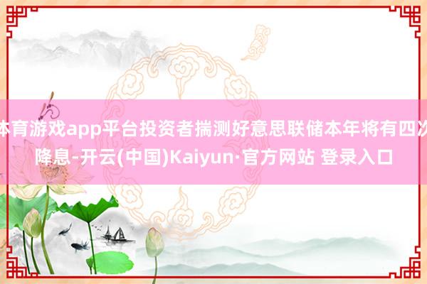 体育游戏app平台投资者揣测好意思联储本年将有四次降息-开云(中国)Kaiyun·官方网站 登录入口
