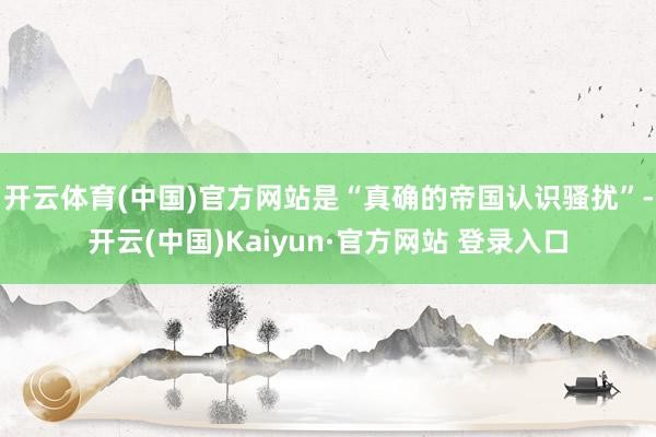 开云体育(中国)官方网站是“真确的帝国认识骚扰”-开云(中国)Kaiyun·官方网站 登录入口