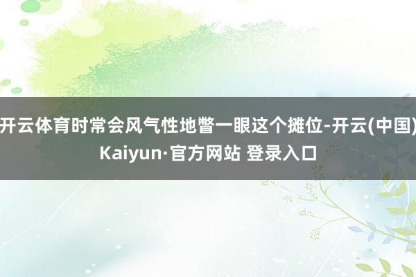 开云体育时常会风气性地瞥一眼这个摊位-开云(中国)Kaiyun·官方网站 登录入口