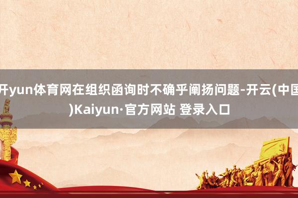 开yun体育网在组织函询时不确乎阐扬问题-开云(中国)Kaiyun·官方网站 登录入口