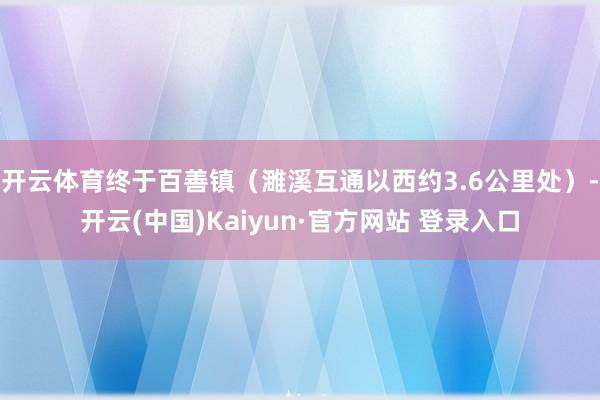 开云体育终于百善镇（濉溪互通以西约3.6公里处）-开云(中国)Kaiyun·官方网站 登录入口