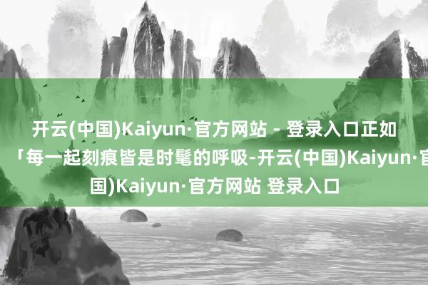开云(中国)Kaiyun·官方网站 - 登录入口正如甲骨文群众所言：「每一起刻痕皆是时髦的呼吸-开云(中国)Kaiyun·官方网站 登录入口