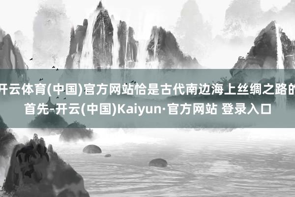 开云体育(中国)官方网站恰是古代南边海上丝绸之路的首先-开云(中国)Kaiyun·官方网站 登录入口