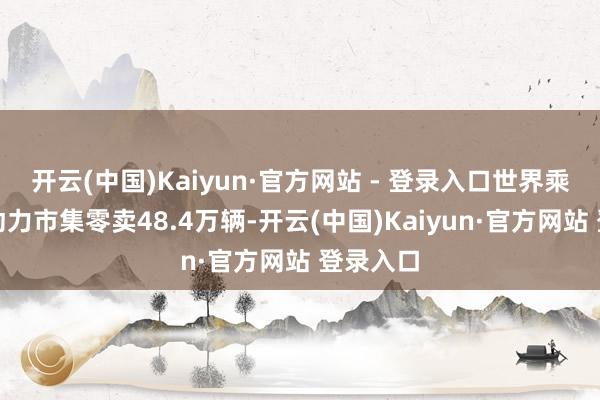 开云(中国)Kaiyun·官方网站 - 登录入口世界乘用车新动力市集零卖48.4万辆-开云(中国)Kaiyun·官方网站 登录入口
