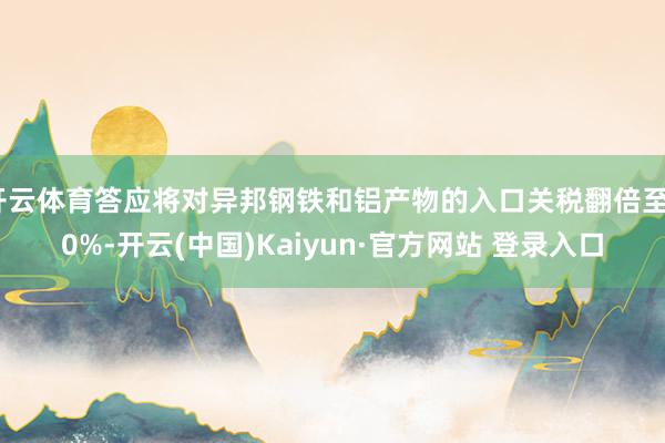 开云体育答应将对异邦钢铁和铝产物的入口关税翻倍至50%-开云(中国)Kaiyun·官方网站 登录入口