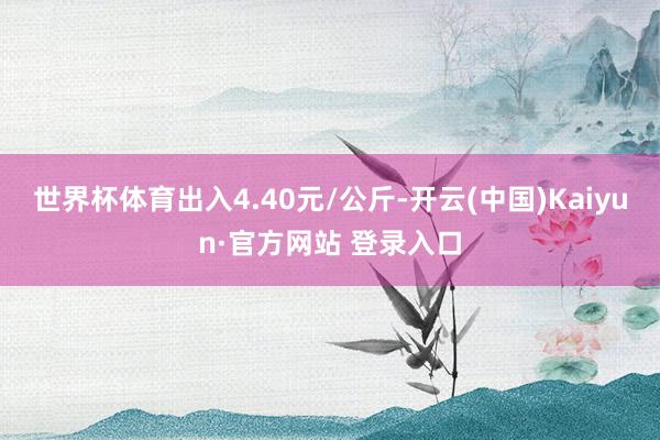 世界杯体育出入4.40元/公斤-开云(中国)Kaiyun·官方网站 登录入口