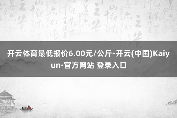 开云体育最低报价6.00元/公斤-开云(中国)Kaiyun·官方网站 登录入口