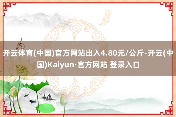 开云体育(中国)官方网站出入4.80元/公斤-开云(中国)Kaiyun·官方网站 登录入口