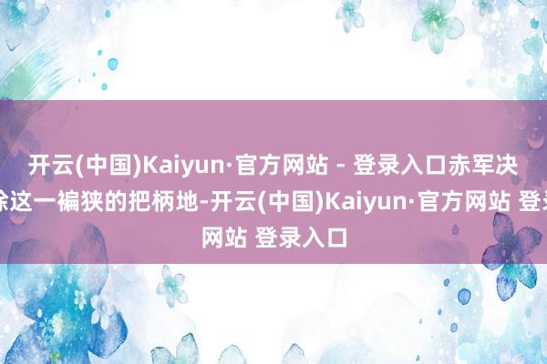 开云(中国)Kaiyun·官方网站 - 登录入口赤军决定排除这一褊狭的把柄地-开云(中国)Kaiyun·官方网站 登录入口