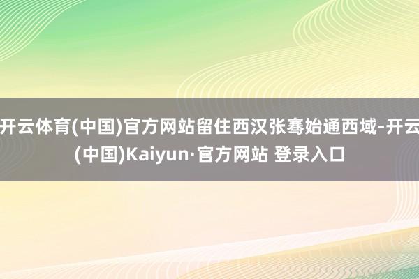 开云体育(中国)官方网站留住西汉张骞始通西域-开云(中国)Kaiyun·官方网站 登录入口