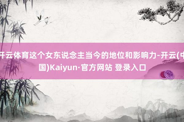 开云体育这个女东说念主当今的地位和影响力-开云(中国)Kaiyun·官方网站 登录入口