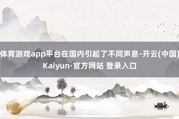 体育游戏app平台在国内引起了不同声息-开云(中国)Kaiyun·官方网站 登录入口
