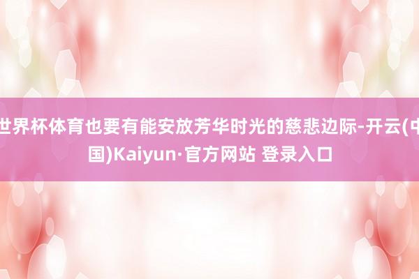 世界杯体育也要有能安放芳华时光的慈悲边际-开云(中国)Kaiyun·官方网站 登录入口
