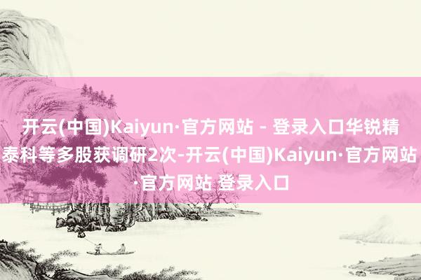 开云(中国)Kaiyun·官方网站 - 登录入口华锐精密、莱伯泰科等多股获调研2次-开云(中国)Kaiyun·官方网站 登录入口