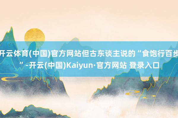 开云体育(中国)官方网站但古东谈主说的“食饱行百步”-开云(中国)Kaiyun·官方网站 登录入口