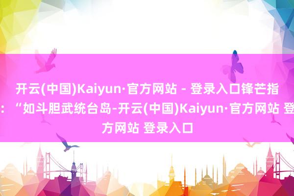 开云(中国)Kaiyun·官方网站 - 登录入口锋芒指向东方：“如斗胆武统台岛-开云(中国)Kaiyun·官方网站 登录入口